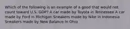 Which of the following is an example of a good that would not count toward U.S. GDP? A car made by Toyota in Tennessee A car made by Ford in Michigan Sneakers made by Nike in Indonesia Sneakers made by New Balance in Ohio