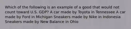 Which of the following is an example of a good that would not count toward U.S. GDP? A car made by Toyota in Tennessee A car made by Ford in Michigan Sneakers made by Nike in Indonesia Sneakers made by New Balance in Ohio