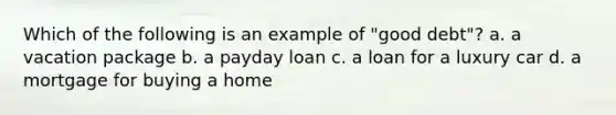 Which of the following is an example of "good debt"? a. a vacation package b. a payday loan c. a loan for a luxury car d. a mortgage for buying a home