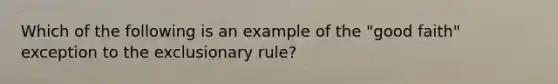 Which of the following is an example of the "good faith" exception to <a href='https://www.questionai.com/knowledge/kiz15u9aWk-the-exclusionary-rule' class='anchor-knowledge'>the exclusionary rule</a>?