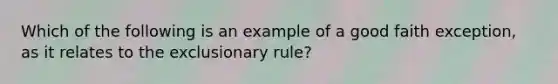 Which of the following is an example of a good faith exception, as it relates to the exclusionary rule?