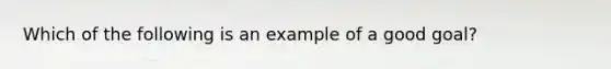 Which of the following is an example of a good goal?