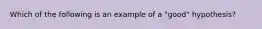 Which of the following is an example of a "good" hypothesis?