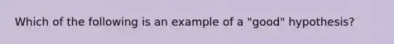 Which of the following is an example of a "good" hypothesis?