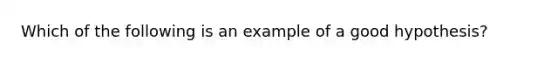 Which of the following is an example of a good hypothesis?