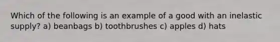 Which of the following is an example of a good with an inelastic supply? a) beanbags b) toothbrushes c) apples d) hats