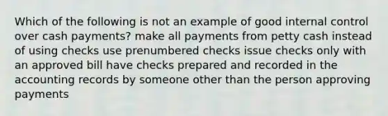 Which of the following is not an example of good <a href='https://www.questionai.com/knowledge/kjj42owoAP-internal-control' class='anchor-knowledge'>internal control</a> over cash payments? make all payments from petty cash instead of using checks use prenumbered checks issue checks only with an approved bill have checks prepared and recorded in the accounting records by someone other than the person approving payments