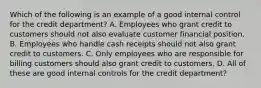 Which of the following is an example of a good internal control for the credit department? A. Employees who grant credit to customers should not also evaluate customer financial position. B. Employees who handle cash receipts should not also grant credit to customers. C. Only employees who are responsible for billing customers should also grant credit to customers. D. All of these are good internal controls for the credit department?