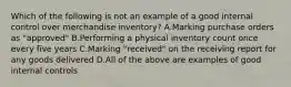 Which of the following is not an example of a good internal control over merchandise​ inventory? A.Marking purchase orders as​ "approved" B.Performing a physical inventory count once every five years C.Marking​ "received" on the receiving report for any goods delivered D.All of the above are examples of good internal controls