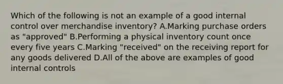 Which of the following is not an example of a good internal control over merchandise​ inventory? A.Marking purchase orders as​ "approved" B.Performing a physical inventory count once every five years C.Marking​ "received" on the receiving report for any goods delivered D.All of the above are examples of good internal controls