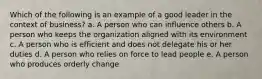 Which of the following is an example of a good leader in the context of business? a. A person who can influence others b. A person who keeps the organization aligned with its environment c. A person who is efficient and does not delegate his or her duties d. A person who relies on force to lead people e. A person who produces orderly change