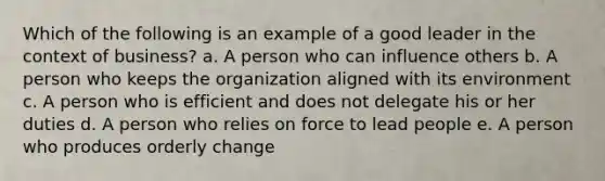 Which of the following is an example of a good leader in the context of business? a. A person who can influence others b. A person who keeps the organization aligned with its environment c. A person who is efficient and does not delegate his or her duties d. A person who relies on force to lead people e. A person who produces orderly change