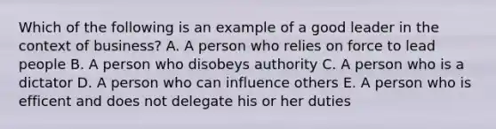 Which of the following is an example of a good leader in the context of business? A. A person who relies on force to lead people B. A person who disobeys authority C. A person who is a dictator D. A person who can influence others E. A person who is efficent and does not delegate his or her duties