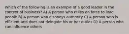 Which of the following is an example of a good leader in the context of business? A) A person who relies on force to lead people B) A person who disobeys authority C) A person who is efficient and does not delegate his or her duties D) A person who can influence others