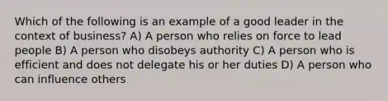 Which of the following is an example of a good leader in the context of business? A) A person who relies on force to lead people B) A person who disobeys authority C) A person who is efficient and does not delegate his or her duties D) A person who can influence others