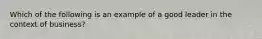 Which of the following is an example of a good leader in the context of business?