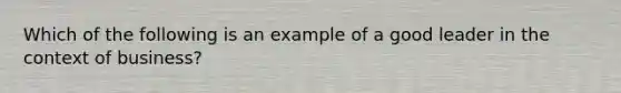 Which of the following is an example of a good leader in the context of business?