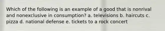 Which of the following is an example of a good that is nonrival and nonexclusive in consumption? a. televisions b. haircuts c. pizza d. national defense e. tickets to a rock concert