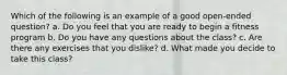 Which of the following is an example of a good open-ended question? a. Do you feel that you are ready to begin a fitness program b. Do you have any questions about the class? c. Are there any exercises that you dislike? d. What made you decide to take this class?