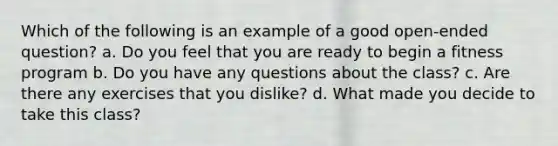 Which of the following is an example of a good open-ended question? a. Do you feel that you are ready to begin a fitness program b. Do you have any questions about the class? c. Are there any exercises that you dislike? d. What made you decide to take this class?