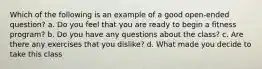 Which of the following is an example of a good open-ended question? a. Do you feel that you are ready to begin a fitness program? b. Do you have any questions about the class? c. Are there any exercises that you dislike? d. What made you decide to take this class