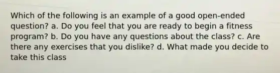 Which of the following is an example of a good open-ended question? a. Do you feel that you are ready to begin a fitness program? b. Do you have any questions about the class? c. Are there any exercises that you dislike? d. What made you decide to take this class