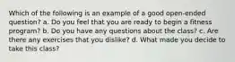 Which of the following is an example of a good open-ended question? a. Do you feel that you are ready to begin a fitness program? b. Do you have any questions about the class? c. Are there any exercises that you dislike? d. What made you decide to take this class?