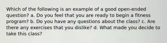 Which of the following is an example of a good open-ended question? a. Do you feel that you are ready to begin a fitness program? b. Do you have any questions about the class? c. Are there any exercises that you dislike? d. What made you decide to take this class?