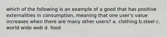 which of the following is an example of a good that has positive externalities in consumption, meaning that one user's value increases when there are many other users? a. clothing b.steel c. world wide web d. food