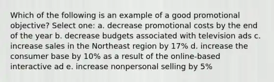 Which of the following is an example of a good promotional objective?​ Select one: a. ​decrease promotional costs by the end of the year b. ​decrease budgets associated with television ads c. ​increase sales in the Northeast region by 17% d. ​increase the consumer base by 10% as a result of the online-based interactive ad e. ​increase nonpersonal selling by 5%