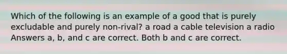 Which of the following is an example of a good that is purely excludable and purely non-rival? a road a cable television a radio Answers a, b, and c are correct. Both b and c are correct.