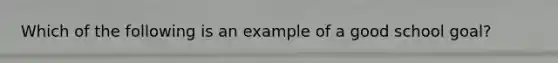 Which of the following is an example of a good school goal?