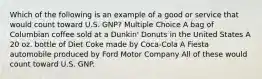 Which of the following is an example of a good or service that would count toward U.S. GNP? Multiple Choice A bag of Columbian coffee sold at a Dunkin' Donuts in the United States A 20 oz. bottle of Diet Coke made by Coca-Cola A Fiesta automobile produced by Ford Motor Company All of these would count toward U.S. GNP.