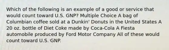 Which of the following is an example of a good or service that would count toward U.S. GNP? Multiple Choice A bag of Columbian coffee sold at a Dunkin' Donuts in the United States A 20 oz. bottle of Diet Coke made by Coca-Cola A Fiesta automobile produced by Ford Motor Company All of these would count toward U.S. GNP.