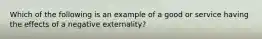 Which of the following is an example of a good or service having the effects of a negative externality?