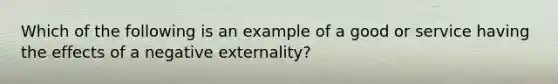 Which of the following is an example of a good or service having the effects of a negative externality?