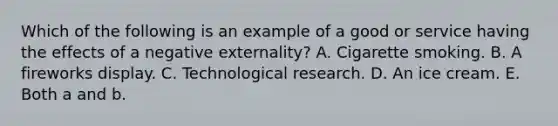 Which of the following is an example of a good or service having the effects of a negative​ externality? A. Cigarette smoking. B. A fireworks display. C. Technological research. D. An ice cream. E. Both a and b.