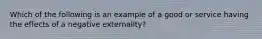 Which of the following is an example of a good or service having the effects of a negative​ externality?