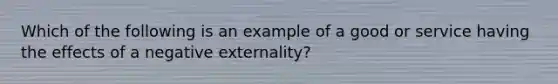 Which of the following is an example of a good or service having the effects of a negative​ externality?