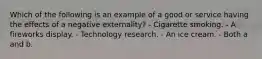 Which of the following is an example of a good or service having the effects of a negative externality? - Cigarette smoking. - A fireworks display. - Technology research. - An ice cream. - Both a and b.