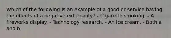 Which of the following is an example of a good or service having the effects of a negative externality? - Cigarette smoking. - A fireworks display. - Technology research. - An ice cream. - Both a and b.