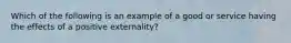 Which of the following is an example of a good or service having the effects of a positive​ externality?