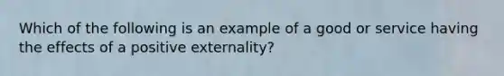 Which of the following is an example of a good or service having the effects of a positive​ externality?