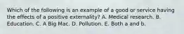 Which of the following is an example of a good or service having the effects of a positive​ externality? A. Medical research. B. Education. C. A Big Mac. D. Pollution. E. Both a and b.