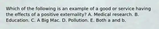 Which of the following is an example of a good or service having the effects of a positive​ externality? A. Medical research. B. Education. C. A Big Mac. D. Pollution. E. Both a and b.