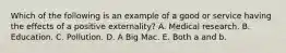 Which of the following is an example of a good or service having the effects of a positive​ externality? A. Medical research. B. Education. C. Pollution. D. A Big Mac. E. Both a and b.