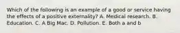 Which of the following is an example of a good or service having the effects of a positive​ externality? A. Medical research. B. Education. C. A Big Mac. D. Pollution. E. Both a and b