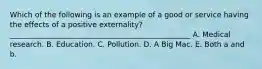 Which of the following is an example of a good or service having the effects of a positive​ externality? _________________________________________________ A. Medical research. B. Education. C. Pollution. D. A Big Mac. E. Both a and b.