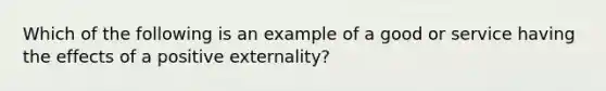 Which of the following is an example of a good or service having the effects of a positive externality?