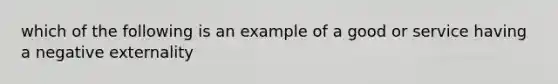 which of the following is an example of a good or service having a negative externality